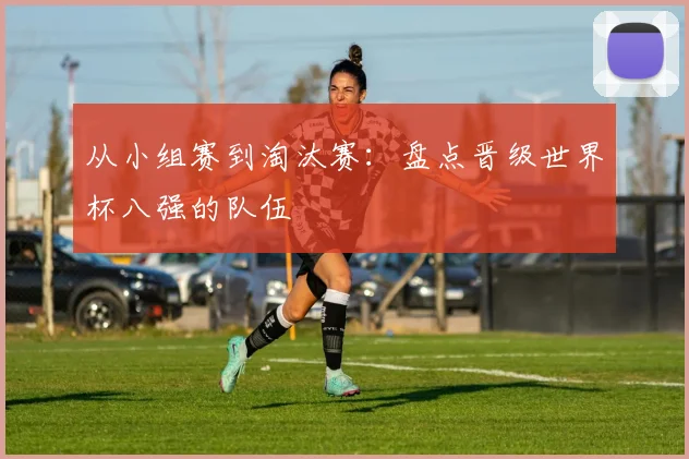 从小组赛到淘汰赛：盘点晋级世界杯八强的队伍
