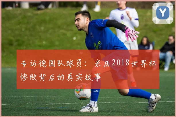 专访德国队球员:亲历2018世界杯惨败背后的真实故事