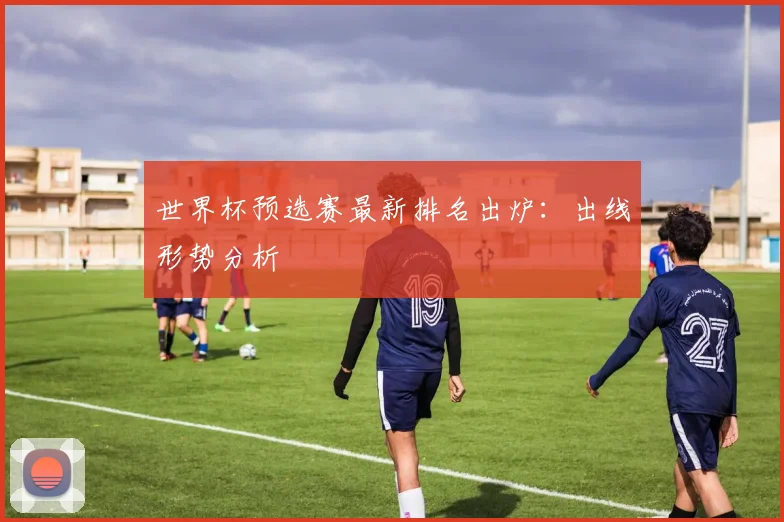 世界杯预选赛最新排名出炉:出线形势分析
