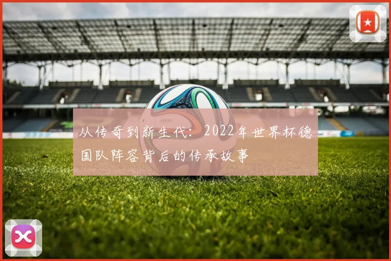 从传奇到新生代:2022年世界杯德国队阵容背后的传承故事