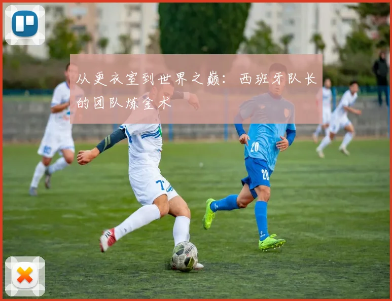 从更衣室到世界之巅:西班牙队长的团队炼金术