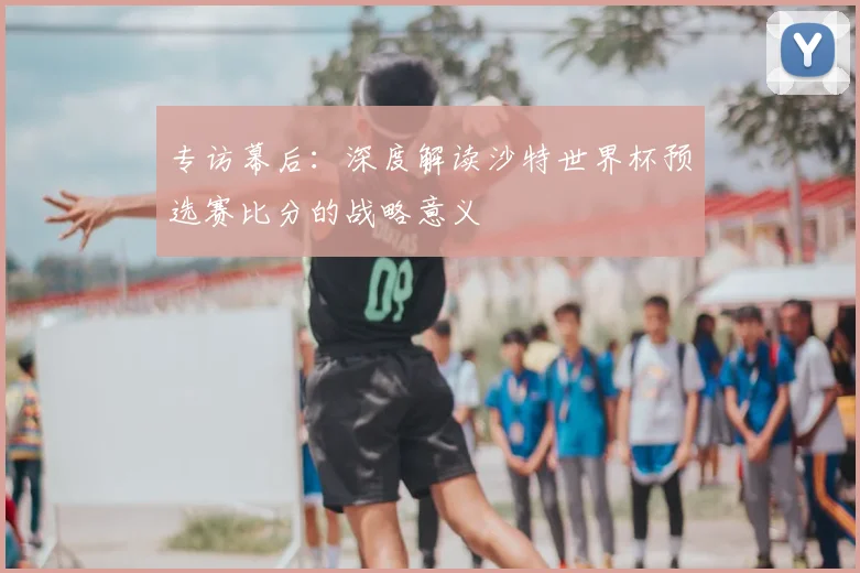 专访幕后:深度解读沙特世界杯预选赛比分的战略意义