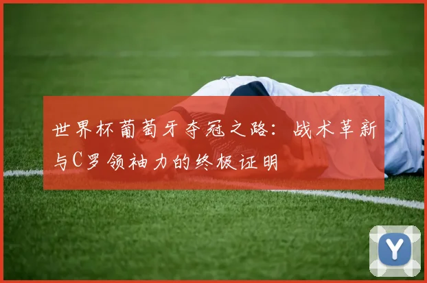 世界杯葡萄牙夺冠之路:战术革新与C罗领袖力的终极证明