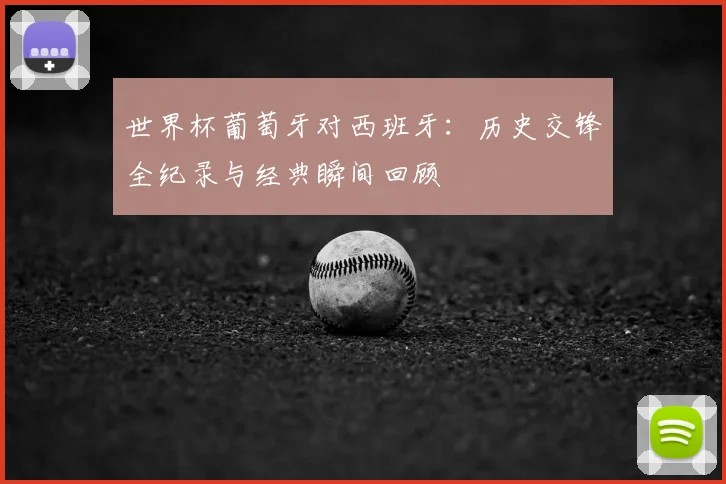 世界杯葡萄牙对西班牙:历史交锋全纪录与经典瞬间回顾