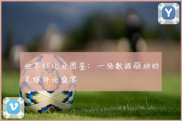 世界杯比分图鉴:一场数据驱动的足球评论盛宴