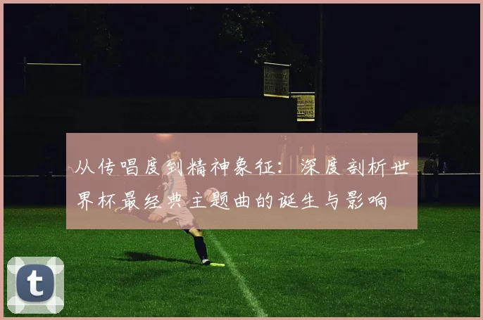 从传唱度到精神象征:深度剖析世界杯最经典主题曲的诞生与影响