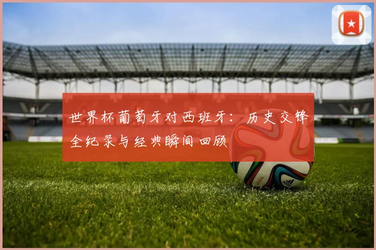 世界杯葡萄牙对西班牙:历史交锋全纪录与经典瞬间回顾