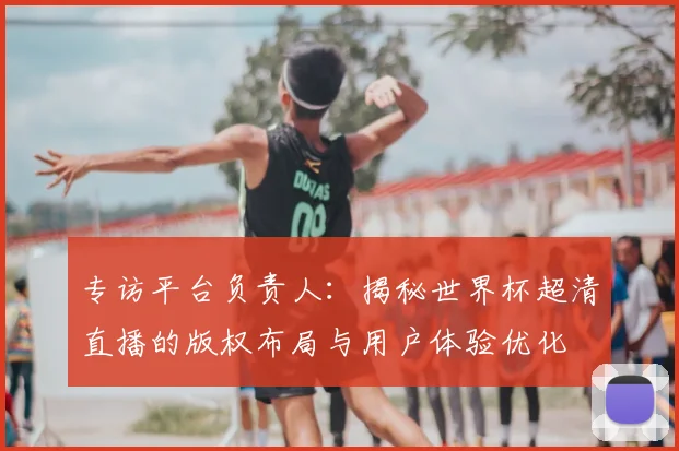 专访平台负责人:揭秘世界杯超清直播的版权布局与用户体验优化