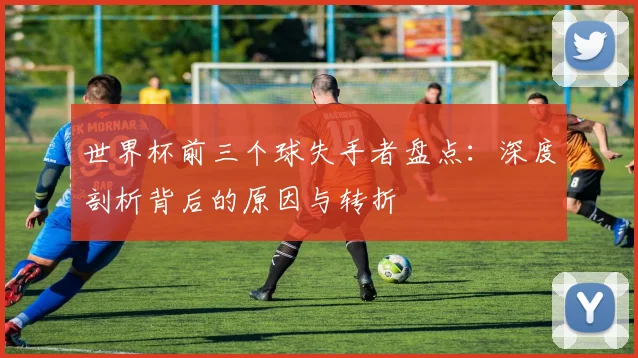 世界杯前三个球失手者盘点:深度剖析背后的原因与转折