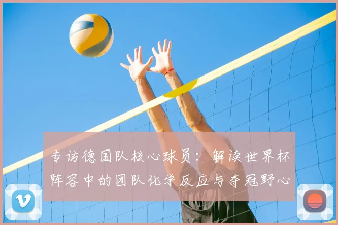 专访德国队核心球员:解读世界杯阵容中的团队化学反应与夺冠野心