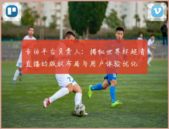 专访平台负责人:揭秘世界杯超清直播的版权布局与用户体验优化