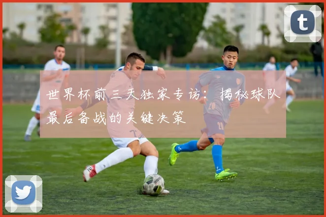 世界杯前三天独家专访:揭秘球队最后备战的关键决策