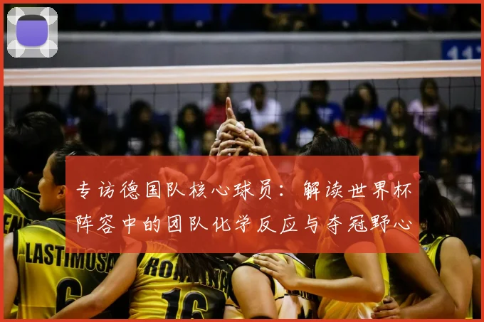 专访德国队核心球员:解读世界杯阵容中的团队化学反应与夺冠野心